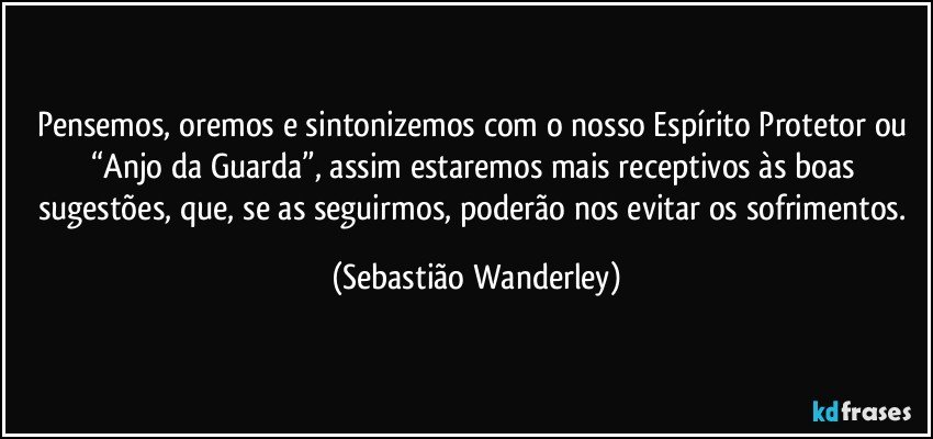 Pensemos, oremos e sintonizemos com o nosso Espírito Protetor ou “Anjo da Guarda”, assim estaremos mais receptivos às boas sugestões, que, se as seguirmos, poderão nos evitar os sofrimentos. (Sebastião Wanderley)
