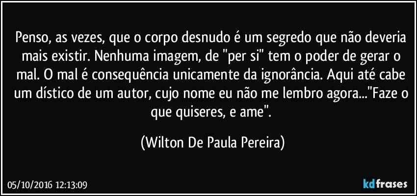Penso, as vezes, que o corpo desnudo é um segredo que não deveria mais existir. Nenhuma imagem, de "per si" tem o poder de gerar o mal. O mal é consequência unicamente da ignorância. Aqui até cabe um dístico de um autor, cujo nome eu não me lembro agora..."Faze o que quiseres, e ame". (Wilton De Paula Pereira)