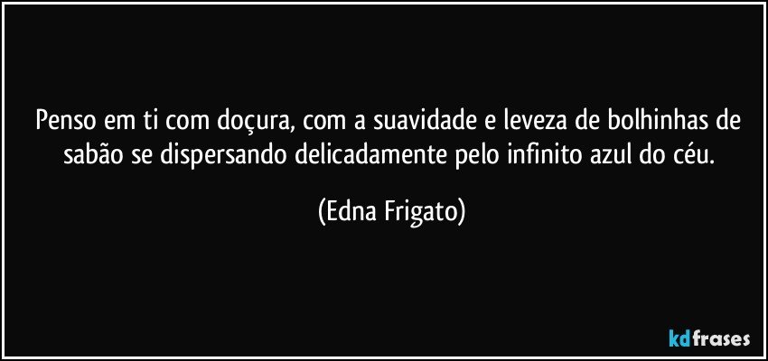 Penso em ti com doçura, com a suavidade e leveza de bolhinhas de sabão se dispersando delicadamente pelo infinito azul do céu. (Edna Frigato)