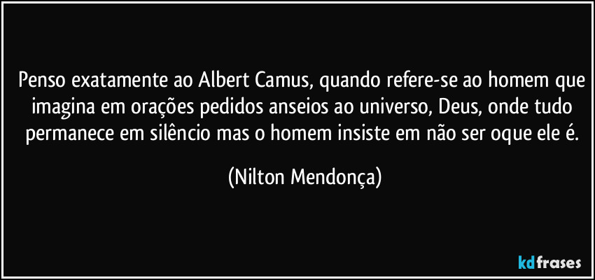 Penso exatamente ao Albert Camus, quando refere-se ao homem que imagina em orações pedidos anseios ao universo, Deus, onde tudo permanece em silêncio mas o homem insiste em não ser oque ele é. (Nilton Mendonça)