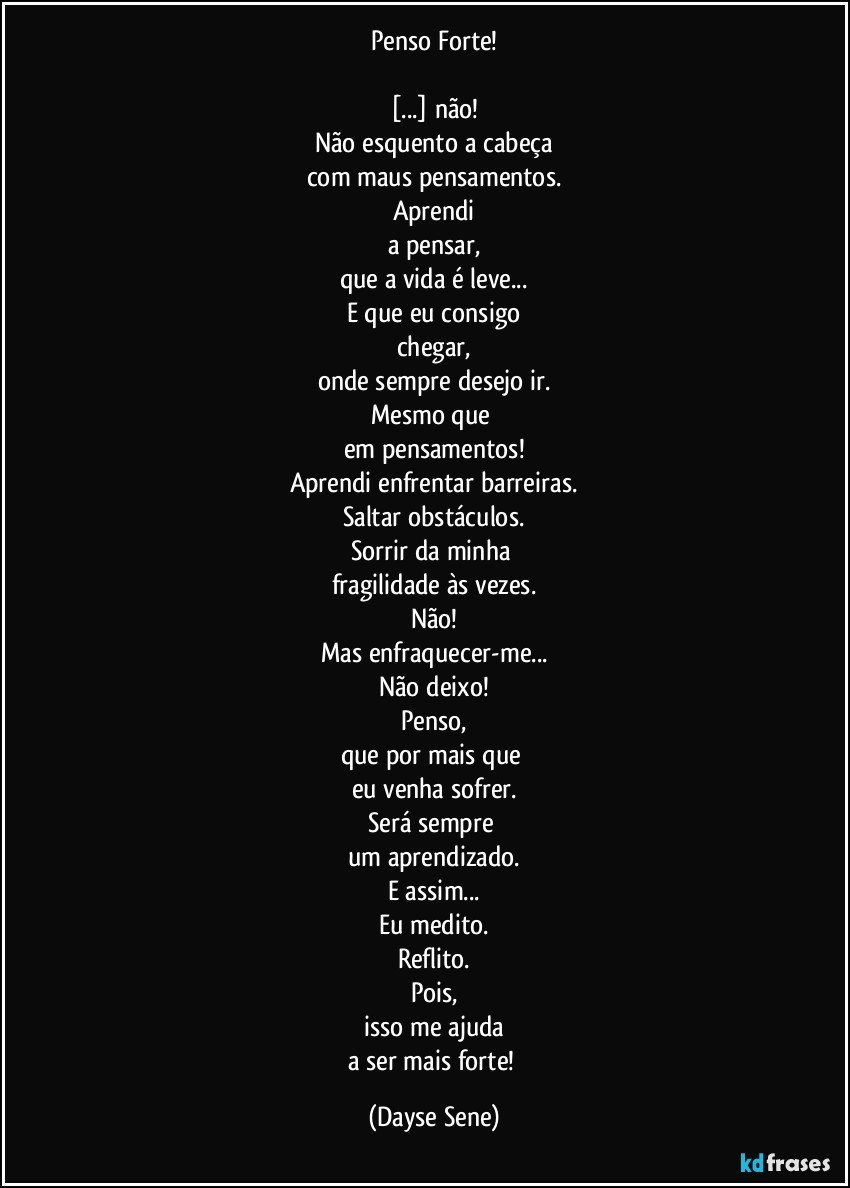 Penso Forte!

[...] não!
Não esquento a cabeça
com maus pensamentos.
Aprendi
a pensar,
que a vida é leve...
E que eu consigo
chegar,
onde sempre desejo ir.
Mesmo que 
em pensamentos!
Aprendi enfrentar barreiras.
Saltar obstáculos.
Sorrir da minha 
fragilidade às vezes.
Não!
Mas enfraquecer-me...
Não deixo!
Penso,
que por mais que 
eu venha sofrer.
Será sempre 
um aprendizado.
E assim...
Eu medito.
Reflito.
Pois,
isso me ajuda
a ser mais forte! (Dayse Sene)