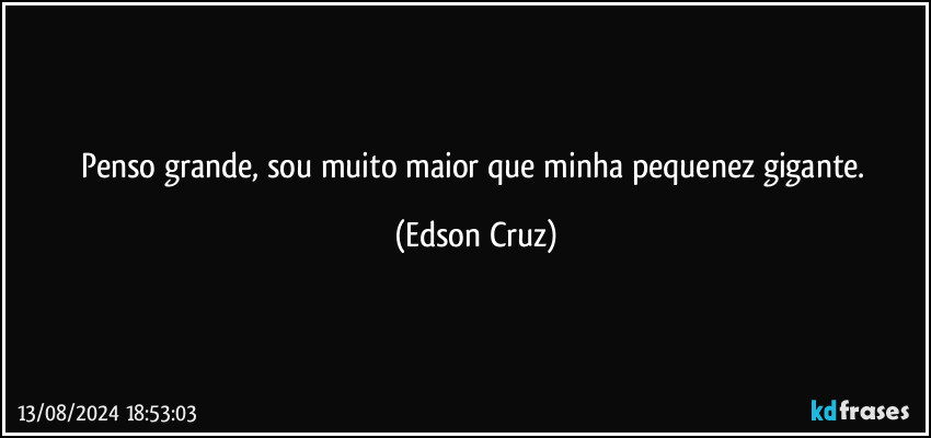 Penso grande, sou muito maior que minha pequenez gigante. (Edson Cruz)