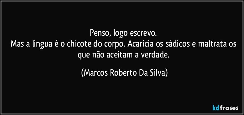 Penso, logo escrevo. 
Mas a lingua é o chicote do corpo. Acaricia os sádicos e maltrata os que não aceitam a verdade. (Marcos Roberto Da Silva)