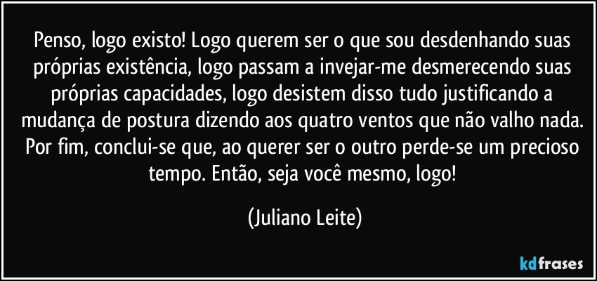 Penso, logo existo! Logo querem ser o que sou desdenhando suas próprias existência, logo passam a invejar-me desmerecendo suas próprias capacidades, logo desistem disso tudo justificando a mudança de postura dizendo aos quatro ventos que não valho nada. Por fim, conclui-se que, ao querer ser o outro perde-se um precioso tempo. Então, seja você mesmo, logo! (Juliano Leite)