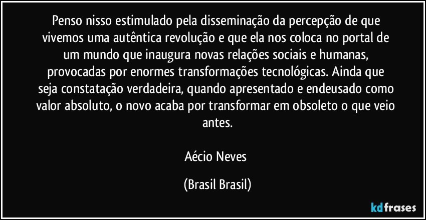 Penso nisso estimulado pela disseminação da percepção de que vivemos uma autêntica revolução e que ela nos coloca no portal de um mundo que inaugura novas relações sociais e humanas, provocadas por enormes transformações tecnológicas. Ainda que seja constatação verdadeira, quando apresentado e endeusado como valor absoluto, o novo acaba por transformar em obsoleto o que veio antes.

Aécio Neves (Brasil Brasil)