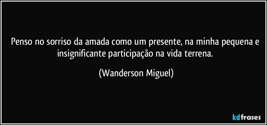 Penso no sorriso da amada como um presente, na minha pequena e insignificante participação na vida terrena. (Wanderson Miguel)