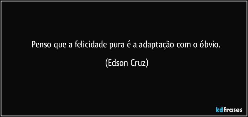 Penso que a felicidade pura é a adaptação com o óbvio. (Edson Cruz)