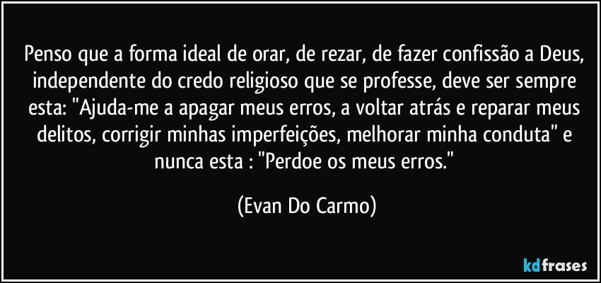 Penso que a forma ideal de orar, de rezar, de fazer confissão a Deus, independente do credo religioso que se professe, deve ser sempre esta: "Ajuda-me a apagar meus erros, a voltar atrás e reparar meus delitos, corrigir minhas imperfeições, melhorar minha conduta" e nunca esta : "Perdoe os meus erros." (Evan Do Carmo)