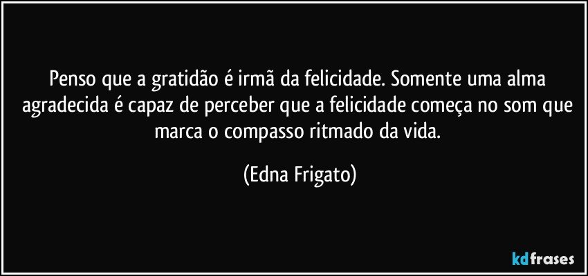 Penso que a gratidão é irmã da felicidade. Somente uma alma agradecida é capaz de perceber que a felicidade começa no som que marca o compasso ritmado da vida. (Edna Frigato)