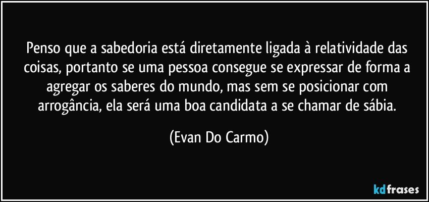 Penso que a sabedoria está diretamente ligada à relatividade das coisas, portanto se uma pessoa consegue se expressar de forma a agregar os saberes do mundo, mas sem se posicionar com arrogância, ela será uma boa candidata a se chamar de sábia. (Evan Do Carmo)