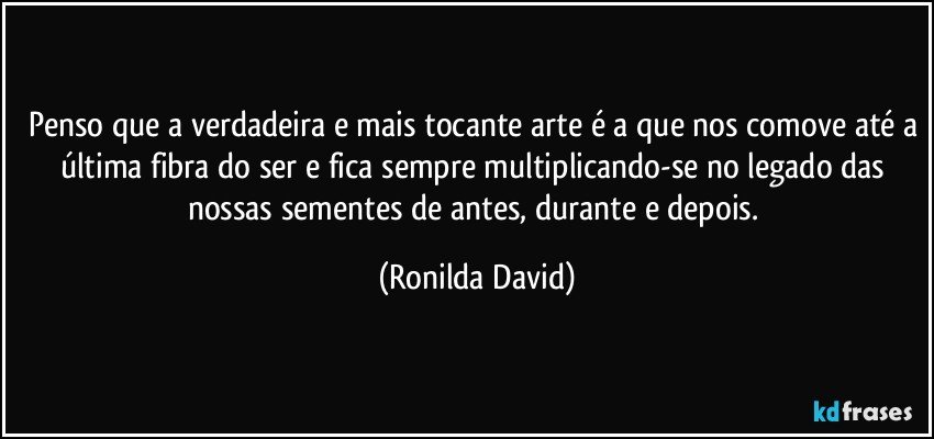 Penso que a verdadeira e mais tocante arte é a que nos comove até a última fibra do ser e fica sempre multiplicando-se no legado das nossas sementes de antes, durante e depois. (Ronilda David)