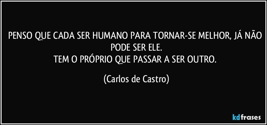 PENSO QUE CADA SER HUMANO PARA TORNAR-SE MELHOR, JÁ NÃO PODE SER ELE.
TEM O PRÓPRIO QUE PASSAR A SER OUTRO. (Carlos de Castro)