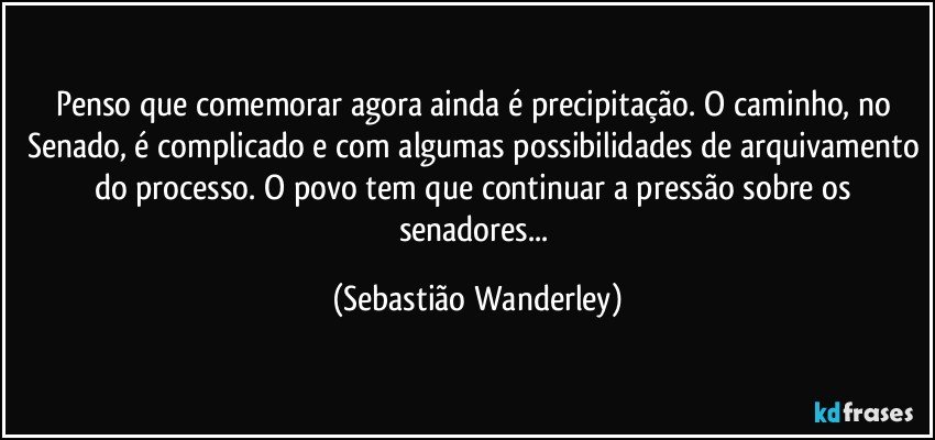 Penso que comemorar agora ainda é precipitação. O caminho, no Senado, é complicado e com algumas possibilidades de arquivamento do processo. O povo tem que continuar a pressão sobre os senadores... (Sebastião Wanderley)