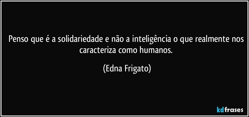 Penso que é a solidariedade e não a inteligência o que realmente nos caracteriza como humanos. (Edna Frigato)