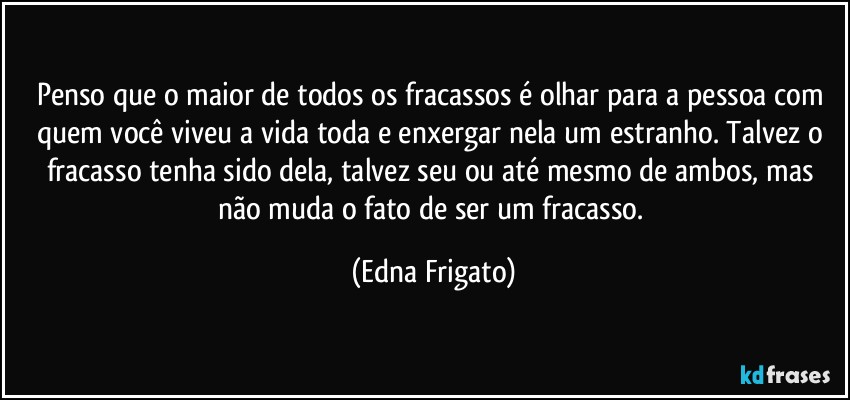 Penso que o maior de todos os fracassos é olhar para a pessoa com quem você viveu a vida toda e enxergar nela um estranho. Talvez o fracasso tenha sido dela, talvez seu ou até mesmo de ambos, mas não muda o fato de ser um fracasso. (Edna Frigato)