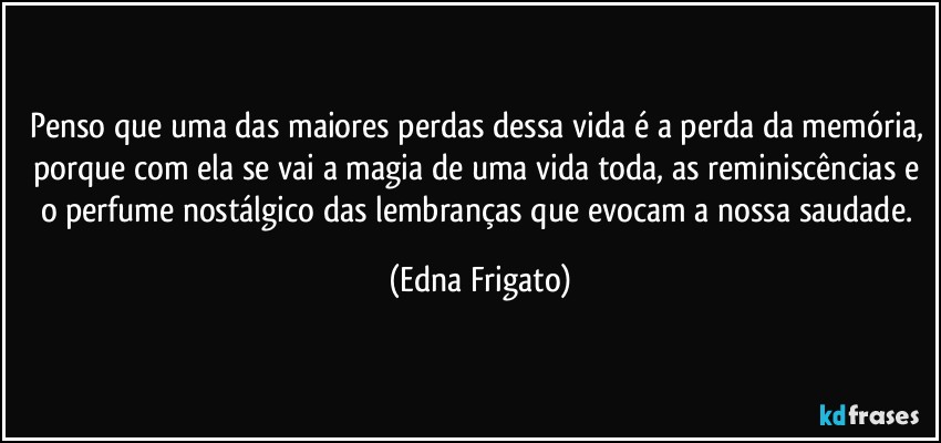 Penso que uma das maiores perdas dessa vida é a perda da memória, porque com ela se vai a magia de uma vida toda, as reminiscências e o perfume nostálgico das lembranças que evocam a nossa saudade. (Edna Frigato)