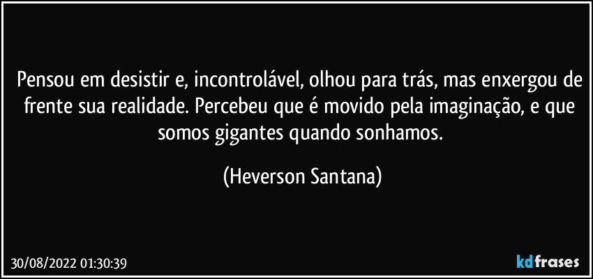 Pensou em desistir e, incontrolável, olhou para trás, mas enxergou de frente sua realidade. Percebeu que é movido pela imaginação, e que somos gigantes quando sonhamos. (Heverson Santana)