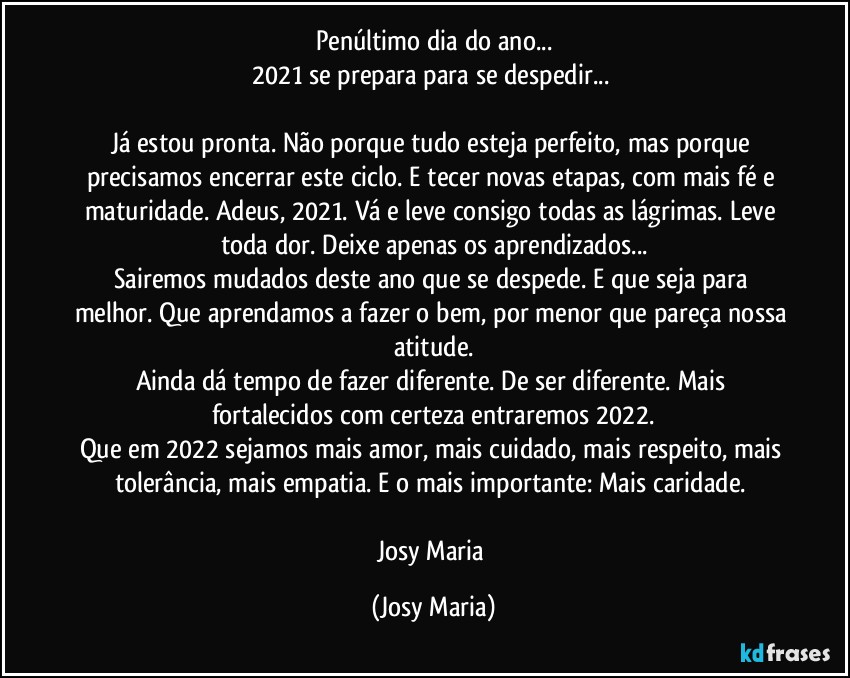 Penúltimo dia do ano...
2021 se prepara para se despedir... 

Já estou pronta. Não porque tudo esteja perfeito, mas porque precisamos encerrar este ciclo. E tecer novas etapas, com mais fé e maturidade. Adeus, 2021. Vá e leve consigo todas as lágrimas. Leve toda dor. Deixe apenas os aprendizados...
Sairemos mudados deste ano que se despede. E que seja para melhor. Que aprendamos a fazer o bem, por menor que pareça nossa atitude.
Ainda dá tempo de fazer diferente. De ser diferente. Mais fortalecidos com certeza entraremos 2022.
Que em 2022 sejamos mais amor, mais cuidado, mais respeito, mais tolerância, mais empatia. E o mais importante: Mais caridade. 

Josy Maria (Josy Maria)