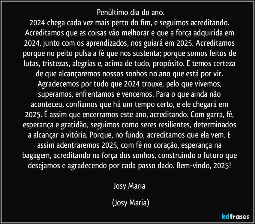 Penúltimo dia do ano.
2024 chega cada vez mais perto do fim, e seguimos acreditando. Acreditamos que as coisas vão melhorar e que a força adquirida em 2024, junto com os aprendizados, nos guiará em 2025. Acreditamos porque no peito pulsa a fé que nos sustenta; porque somos feitos de lutas, tristezas, alegrias e, acima de tudo, propósito. E temos certeza de que alcançaremos nossos sonhos no ano que está por vir. Agradecemos por tudo que 2024 trouxe, pelo que vivemos, superamos, enfrentamos e vencemos. Para o que ainda não aconteceu, confiamos que há um tempo certo, e ele chegará em 2025. É assim que encerramos este ano, acreditando. Com garra, fé, esperança e gratidão, seguimos como seres resilientes, determinados a alcançar a vitória. Porque, no fundo, acreditamos que ela vem. E assim adentraremos 2025, com fé no coração, esperança na bagagem, acreditando na força dos sonhos, construindo o futuro que desejamos e agradecendo por cada passo dado. Bem-vindo, 2025! 

Josy Maria (Josy Maria)