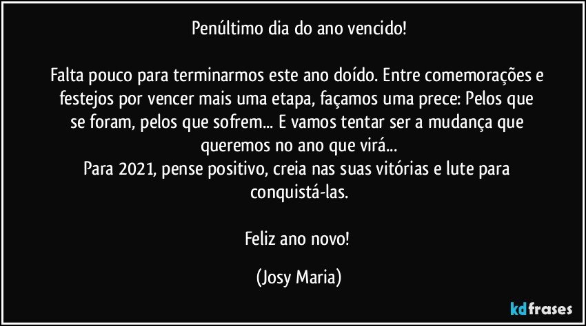 Penúltimo dia do ano vencido!

Falta pouco para terminarmos este ano doído. Entre comemorações e festejos por vencer mais uma etapa, façamos uma prece: Pelos que se foram, pelos que sofrem... E vamos tentar ser a mudança que queremos no ano que virá...
Para 2021, pense positivo, creia nas suas vitórias e lute para conquistá-las.

Feliz ano novo! (Josy Maria)