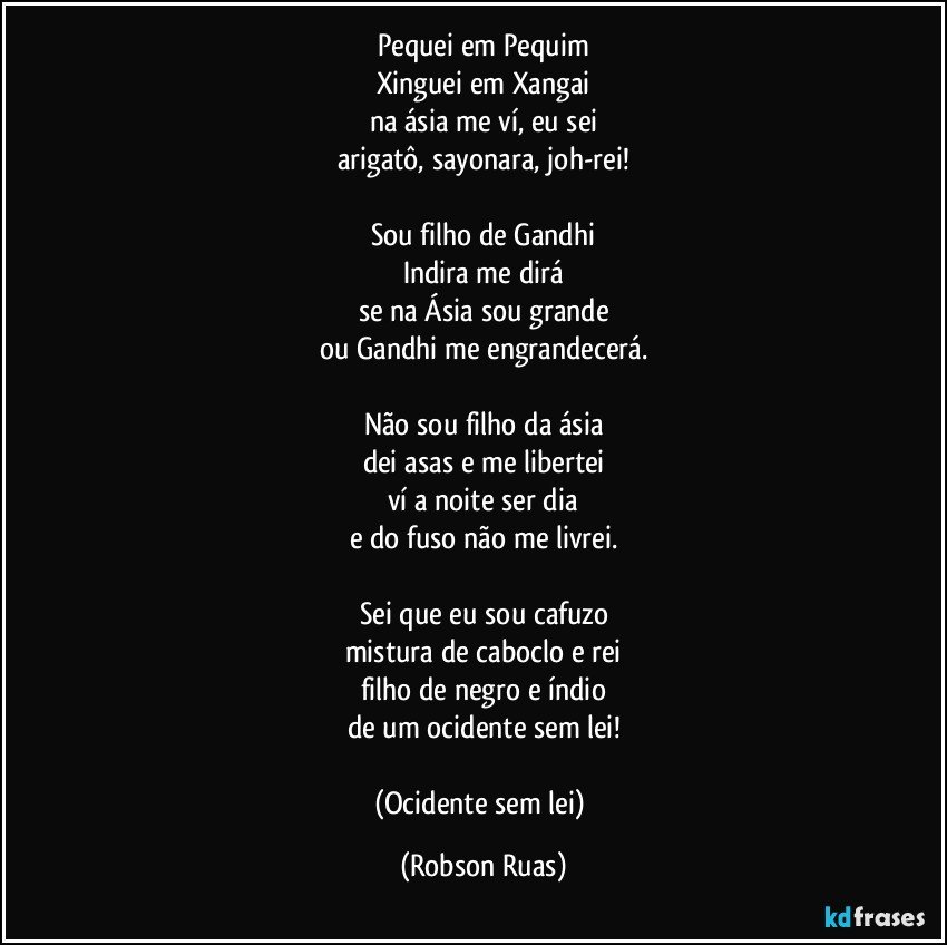 Pequei em Pequim
Xinguei em Xangai
na ásia me ví, eu sei
arigatô, sayonara, joh-rei!

Sou filho de Gandhi
Indira me dirá
se na Ásia sou grande
ou Gandhi me engrandecerá.

Não sou filho da ásia
dei asas e me libertei
ví a noite ser dia
e do fuso não me livrei.

Sei que eu sou cafuzo
mistura de caboclo e rei
filho de negro e índio
de um ocidente sem lei!

(Ocidente sem lei) (Robson Ruas)