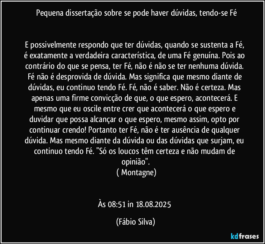 ⁠Pequena dissertação sobre se pode haver dúvidas, tendo-se Fé


E possivelmente respondo que ter dúvidas, quando se sustenta a Fé, é exatamente a verdadeira característica, de uma Fé genuína. Pois ao contrário do que se pensa, ter Fé, não é não se ter nenhuma dúvida. Fé não é desprovida de dúvida. Mas significa que mesmo diante de dúvidas, eu continuo tendo Fé. Fé, não é saber. Não é certeza. Mas apenas uma firme convicção de que, o que espero, acontecerá. E mesmo que eu oscile entre crer que acontecerá o que espero e duvidar que possa alcançar o que espero, mesmo assim, opto por continuar crendo! Portanto ter Fé, não é ter ausência de qualquer dúvida. Mas mesmo diante da dúvida ou das dúvidas que surjam, eu continuo tendo Fé.  "Só os loucos têm certeza e não mudam de opinião".
 ( Montagne)


Às 08:51 in 18.08.2025 (Fábio Silva)