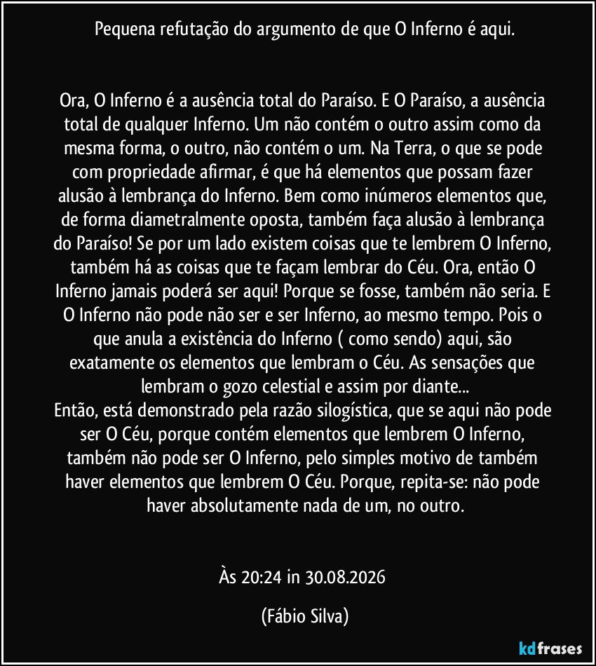 Pequena refutação do argumento de que O Inferno é aqui.
Ora, O Inferno é a ausência total do Paraíso. E O Paraíso, a ausência total de qualquer Inferno. Um não contém o outro assim como da mesma forma, o outro, não contém o um. Na Terra, o que se pode com propriedade afirmar, é que há elementos que possam fazer alusão à lembrança do Inferno. Bem como inúmeros elementos que, de forma diametralmente oposta, também faça alusão à lembrança do Paraíso! Se por um lado existem coisas que te lembrem O Inferno, também há as coisas que te façam lembrar do Céu. Ora, então O Inferno jamais poderá ser aqui! Porque se fosse, também não seria. E O Inferno não pode não ser e ser Inferno, ao mesmo tempo. Pois o que anula a existência do Inferno ( como sendo) aqui, são exatamente os elementos que lembram o Céu. As sensações que lembram o gozo celestial e assim por diante...
Então, está demonstrado pela razão silogística, que se aqui não pode ser O Céu, porque contém elementos que lembrem O Inferno, também não pode ser O Inferno, pelo simples motivo de também haver elementos que lembrem O Céu. Porque, repita-se: não pode haver absolutamente nada de um, no outro.
Às 20:24 in 30.08.2026 (Fábio Silva)