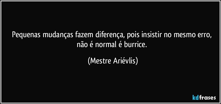 Pequenas mudanças fazem diferença, pois insistir no mesmo erro, não é normal é burrice. (Mestre Ariévlis)