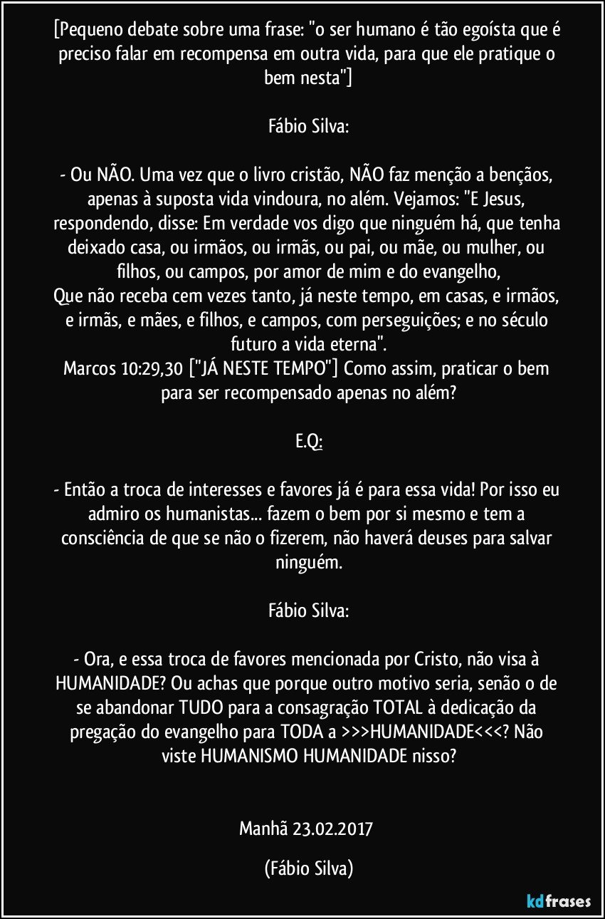 [Pequeno debate sobre uma frase: "o ser humano é tão egoísta que é preciso falar em recompensa em outra vida, para que ele pratique o bem nesta"]

Fábio Silva:

- Ou NÃO. Uma vez que o livro cristão, NÃO faz menção a bençãos, apenas à suposta vida vindoura, no além. Vejamos: "E Jesus, respondendo, disse: Em verdade vos digo que ninguém há, que tenha deixado casa, ou irmãos, ou irmãs, ou pai, ou mãe, ou mulher, ou filhos, ou campos, por amor de mim e do evangelho,
Que não receba cem vezes tanto, já neste tempo, em casas, e irmãos, e irmãs, e mães, e filhos, e campos, com perseguições; e no século futuro a vida eterna".
Marcos 10:29,30 ["JÁ NESTE TEMPO"] Como assim, praticar o bem para ser recompensado apenas no além?

E.Q:

- Então a troca de interesses e favores já é para essa vida! Por isso eu admiro os humanistas... fazem o bem por si mesmo e tem a consciência de que se não o fizerem, não haverá deuses para salvar ninguém.

Fábio Silva:

- Ora, e essa troca de favores mencionada por Cristo, não visa à HUMANIDADE? Ou achas que porque outro motivo seria, senão o de se abandonar TUDO para a consagração TOTAL à dedicação da pregação do evangelho para TODA a >>>HUMANIDADE<<<? Não viste HUMANISMO/HUMANIDADE nisso?


Manhã  23.02.2017 (Fábio Silva)