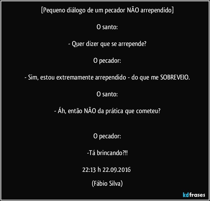 [Pequeno diálogo de um pecador NÃO arrependido]

O santo:

- Quer dizer que se arrepende?

O pecador:

- Sim, estou extremamente arrependido - do que me SOBREVEIO.

O santo:

- Áh, então NÃO  da prática que cometeu?


O pecador:

-Tá brincando?!!

22:13 h  22.09.2016 (Fábio Silva)