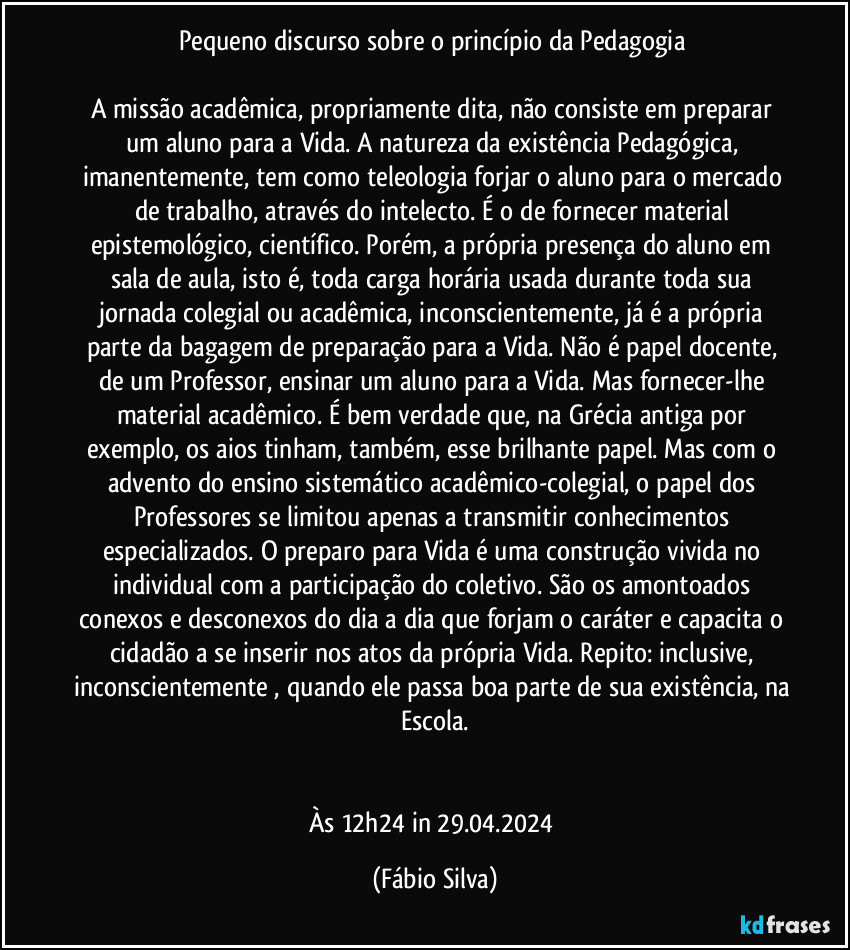 Pequeno discurso sobre o princípio da Pedagogia 

A missão acadêmica, propriamente dita, não consiste em preparar um aluno para a Vida. A natureza da existência Pedagógica, imanentemente, tem como teleologia forjar o aluno para o mercado de trabalho,   através do intelecto. É o de fornecer material epistemológico, científico. Porém, a própria presença do aluno em sala de aula, isto é, toda carga horária usada durante toda sua jornada colegial ou acadêmica, inconscientemente, já é a  própria parte da bagagem de preparação para a Vida. Não é papel docente, de um Professor, ensinar um aluno para a Vida. Mas fornecer-lhe material acadêmico. É bem verdade que, na Grécia antiga por exemplo, os aios tinham, também, esse brilhante papel. Mas com o advento do ensino sistemático acadêmico-colegial, o papel dos Professores se limitou apenas a transmitir conhecimentos especializados. O preparo para Vida é uma construção vivida no individual com a participação do coletivo. São os amontoados conexos e desconexos do dia a dia que forjam o caráter e capacita o cidadão a se inserir nos atos da própria Vida. Repito: inclusive, inconscientemente , quando ele passa boa parte de sua existência, na Escola.


Às 12h24 in 29.04.2024 (Fábio Silva)