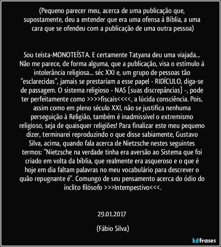 (Pequeno parecer meu,  acerca de uma publicação que, supostamente, deu a entender que era uma ofensa à Bíblia, a uma cara que se ofendeu com a publicação de uma outra pessoa)


Sou teísta-MONOTEÍSTA. E certamente Tatyana deu uma viajada... Não me parece, de forma alguma, que a publicação, visa o estímulo à intolerância religiosa... séc XXI e, um grupo de pessoas tão "esclarecidas", jamais se prestariam a esse papel - RIDÍCULO, diga-se de passagem. O sistema religioso - NAS [suas discrepâncias] -, pode ter perfeitamente como >>>>fiscais<<<<, a lúcida consciência. Pois, assim como em pleno século XXI, não se justifica nenhuma perseguição à Religião, também é inadmissível o extremismo religioso, seja de quaisquer religiões! Para finalizar este meu pequeno dizer, terminarei reproduzindo o que disse sabiamente, Gustavo Silva, acima, quando fala acerca de Nietzsche nestes seguintes termos: "Nietzsche na verdade tinha era aversão ao Sistema que foi criado em volta da bíblia, que realmente era asqueroso e o que é hoje em dia faltam palavras no meu vocabulário para descrever o quão repugnante é". Comungo de seu pensamento acerca do ódio do ínclito filósofo >>>Intempestivo<<<.


29.01.2017 (Fábio Silva)