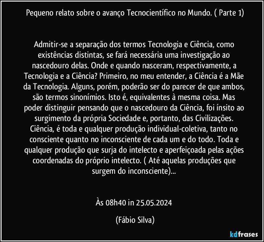 Pequeno relato sobre o avanço Tecnocientífico no Mundo.  ( Parte 1)


Admitir-se a separação dos termos Tecnologia e Ciência, como existências distintas, se fará necessária uma investigação ao nascedouro delas. Onde e quando nasceram, respectivamente, a Tecnologia e a Ciência? Primeiro, no meu entender, a Ciência é a Mãe da Tecnologia. Alguns, porém, poderão ser do parecer de que ambos, são termos sinonímios. Isto é, equivalentes à mesma coisa. Mas poder distinguir pensando que o nascedouro da Ciência, foi ínsito ao surgimento da própria Sociedade e, portanto, das Civilizações. Ciência, é toda e qualquer produção individual-coletiva, tanto no consciente quanto no inconsciente de cada um e do todo. Toda e qualquer produção que surja do intelecto e aperfeiçoada pelas ações coordenadas do próprio intelecto. ( Até aquelas produções que surgem do inconsciente)... 


Às 08h40 in 25.05.2024 (Fábio Silva)