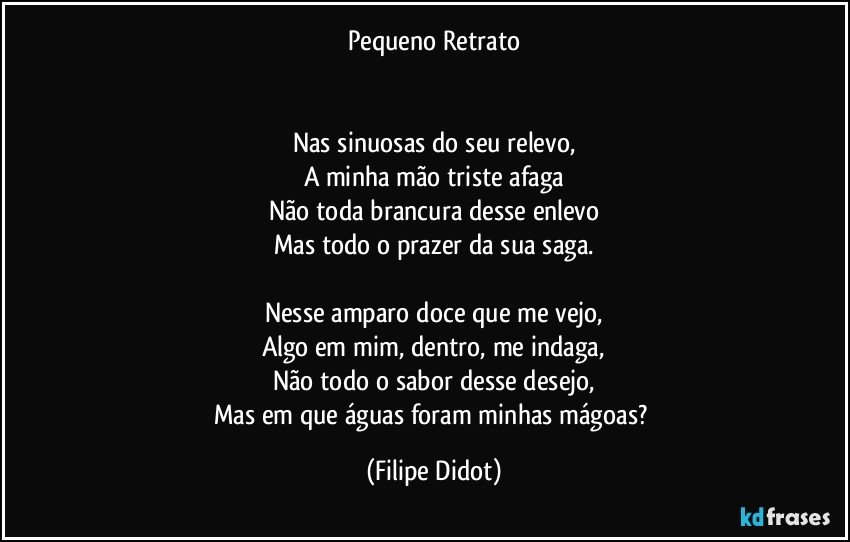 Pequeno Retrato


Nas sinuosas do seu relevo,
A minha mão triste afaga
Não toda brancura desse enlevo
Mas todo o prazer da sua saga.

Nesse amparo doce que me vejo,
Algo em mim, dentro, me indaga,
Não todo o sabor desse desejo,
Mas em que águas foram minhas mágoas? (Filipe Didot)