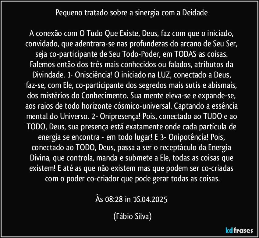 Pequeno tratado sobre a sinergia com a Deidade 

A conexão com O Tudo Que Existe, Deus, faz com que o iniciado, convidado,  que adentrara-se nas profundezas do arcano de Seu Ser, seja co-participante de Seu Todo-Poder, em TODAS as coisas. Falemos então dos  três mais conhecidos ou falados, atributos da Divindade. 1- Onisciência! O iniciado na LUZ, conectado a Deus, faz-se, com Ele, co-participante dos segredos mais sutis e abismais, dos mistérios do Conhecimento. Sua mente eleva-se e expande-se, aos raios de todo horizonte cósmico-universal. Captando a essência mental do Universo. 2- Onipresença! Pois, conectado ao TUDO e ao TODO, Deus, sua presença está exatamente onde cada partícula de energia se encontra - em todo lugar! E 3- Onipotência! Pois, conectado ao TODO, Deus, passa a ser o receptáculo da Energia Divina, que controla, manda e submete a Ele,  todas as coisas que existem! E até as que não existem mas que podem ser co-criadas com o poder co-criador que pode gerar  todas as coisas.

Às 08:28 in 16.04.2025 (Fábio Silva)