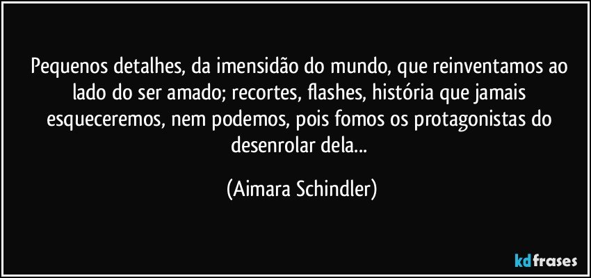 Pequenos detalhes, da imensidão do mundo, que reinventamos ao lado do ser amado; recortes, flashes, história que jamais esqueceremos, nem podemos, pois fomos os protagonistas do desenrolar dela... (Aimara Schindler)