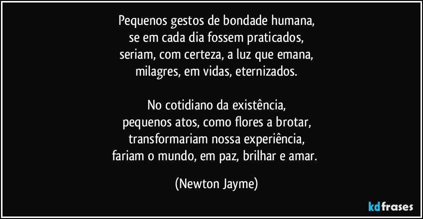 Pequenos gestos de bondade humana,
se em cada dia fossem praticados,
seriam, com certeza, a luz que emana,
milagres, em vidas, eternizados.

No cotidiano da existência,
pequenos atos, como flores a brotar,
transformariam nossa experiência,
fariam o mundo, em paz, brilhar e amar. (Newton Jayme)