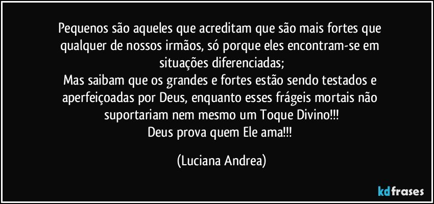 Pequenos são aqueles que acreditam que são mais fortes que qualquer de nossos irmãos, só porque eles  encontram-se em situações diferenciadas;
Mas saibam que os  grandes e fortes estão sendo testados e aperfeiçoadas por Deus, enquanto esses frágeis mortais não suportariam nem mesmo um Toque Divino!!!
Deus prova quem Ele ama!!! (Luciana Andrea)