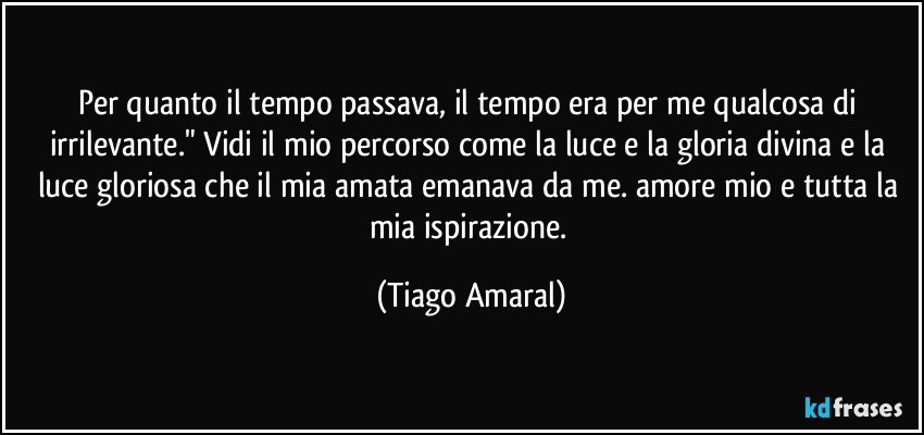 Per quanto il tempo passava, il tempo era per me qualcosa di irrilevante." Vidi il mio percorso come la luce e la gloria divina e la luce gloriosa che il mia amata emanava da me. amore mio e tutta la mia ispirazione. (Tiago Amaral)