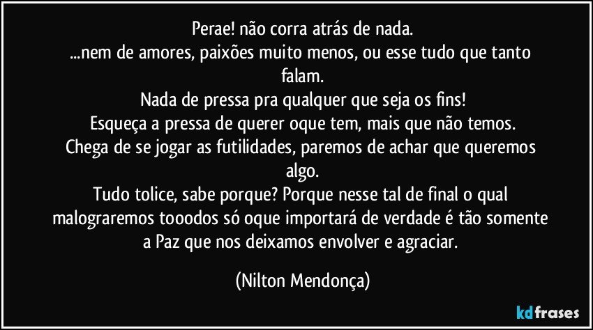 Perae! não corra atrás de nada.
...nem de amores, paixões muito menos, ou esse tudo que tanto falam.
Nada de pressa pra qualquer que seja os fins!
Esqueça a pressa de querer oque tem, mais que não temos.
Chega de se jogar as futilidades, paremos de achar que queremos algo.
Tudo tolice, sabe porque? Porque nesse tal de final o qual malograremos tooodos só oque importará de verdade é tão somente a Paz que nos deixamos envolver e agraciar. (Nilton Mendonça)