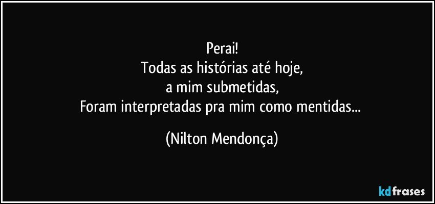 Perai!
Todas as histórias até hoje,
a mim submetidas,
Foram interpretadas pra mim como mentidas... (Nilton Mendonça)