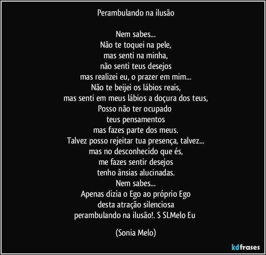 Perambulando na ilusão

Nem sabes...
Não te toquei na pele,
mas senti na minha,
não senti teus desejos
mas realizei eu, o prazer em mim...
Não te beijei os lábios reais,
mas senti em meus lábios a doçura dos teus,
Posso não ter ocupado 
teus pensamentos
mas fazes parte dos meus.
Talvez posso rejeitar tua presença, talvez...
mas no desconhecido que és,
me fazes sentir desejos
tenho ânsias alucinadas.
Nem sabes...
Apenas dizia o Ego ao próprio Ego
desta atração silenciosa
perambulando na ilusão!. S   SLMelo Eu (Sonia Melo)