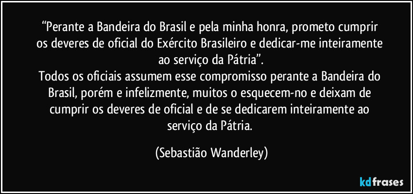 “Perante a Bandeira do Brasil e pela minha honra, prometo cumprir os deveres de oficial do Exército Brasileiro e dedicar-me inteiramente ao serviço da Pátria”.
Todos os oficiais assumem esse compromisso perante a Bandeira do Brasil, porém e infelizmente, muitos o esquecem-no e deixam de cumprir os deveres de oficial e de se dedicarem inteiramente ao serviço da Pátria. (Sebastião Wanderley)