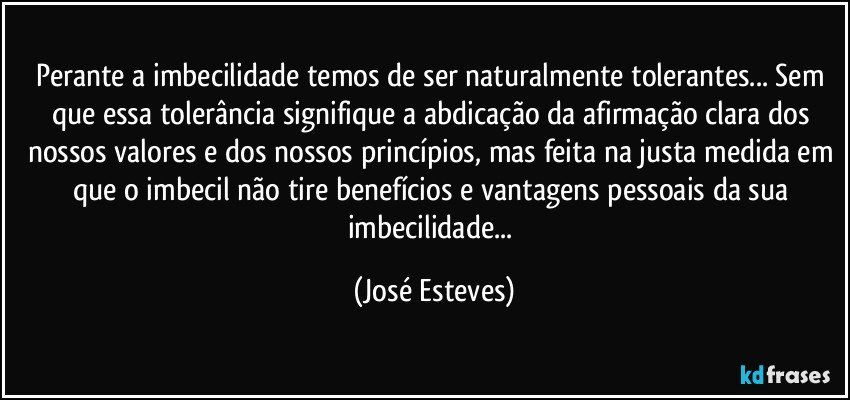 Perante a imbecilidade temos de ser naturalmente tolerantes... Sem que essa tolerância signifique a abdicação da afirmação clara dos nossos valores e dos nossos princípios, mas feita na justa medida em que o imbecil não tire benefícios e vantagens pessoais da sua imbecilidade... (José Esteves)