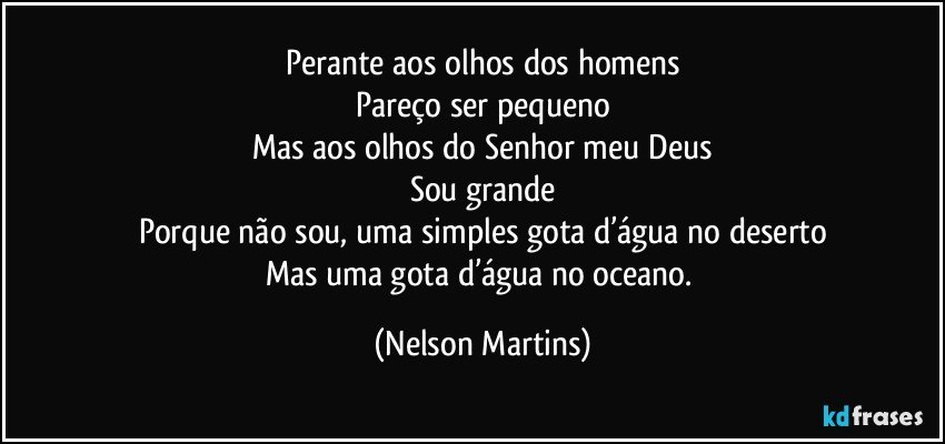 Perante aos olhos dos homens
Pareço ser pequeno
Mas aos olhos do Senhor meu Deus
Sou grande
Porque não sou, uma simples gota d’água no deserto
Mas uma gota d’água no oceano. (Nelson Martins)