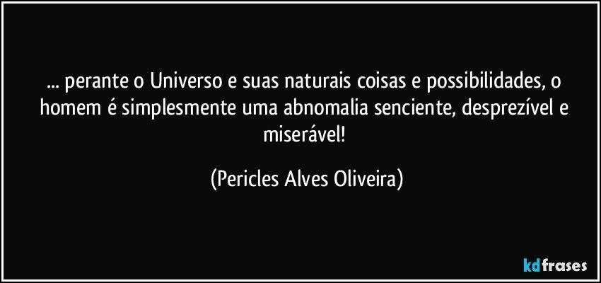 ... perante o Universo e suas naturais coisas e possibilidades, o homem é simplesmente uma abnomalia senciente, desprezível e miserável! (Pericles Alves Oliveira)