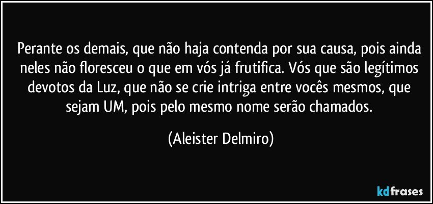 Perante os demais, que não haja contenda por sua causa, pois ainda neles não floresceu o que em vós já frutifica. Vós que são legítimos devotos da Luz, que não se crie intriga entre vocês mesmos, que sejam UM, pois pelo mesmo nome serão chamados. (Aleister Delmiro)