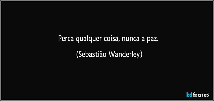 Perca qualquer coisa, nunca a paz. (Sebastião Wanderley)