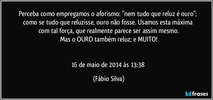 Perceba como empregamos o aforismo: "nem tudo que reluz é ouro"; como se tudo que reluzisse, ouro não fosse. Usamos esta máxima com tal força, que realmente parece ser assim mesmo.
Mas o OURO também reluz; e MUITO!


16 de maio de 2014 às 13:38 (Fábio Silva)