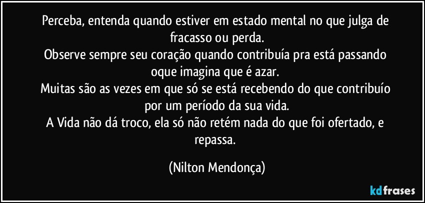 Perceba, entenda quando estiver em estado mental  no que julga de fracasso ou perda.
Observe sempre seu coração quando contribuía pra está passando oque imagina que é azar. 
Muitas são as vezes em que só se está recebendo do que contribuío por um período da sua vida.
A Vida não dá troco, ela só não retém nada do que foi ofertado, e repassa. (Nilton Mendonça)